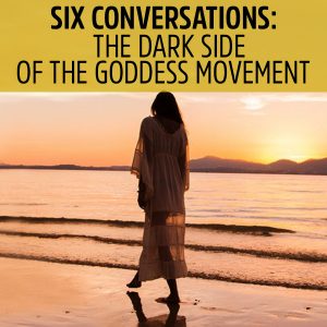 118: Six Conversations 2.2 – The Dark Side of the Goddess Movement